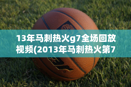 13年马刺热火g7全场回放视频(2013年马刺热火第7场解说)