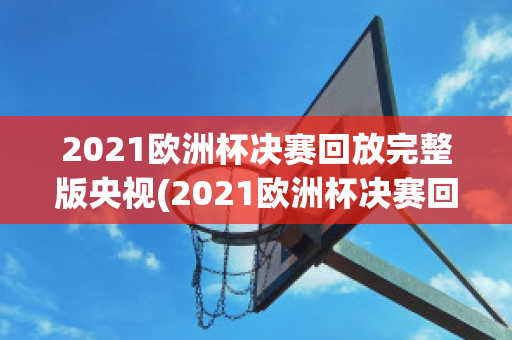 2021欧洲杯决赛回放完整版央视(2021欧洲杯决赛回放全场)