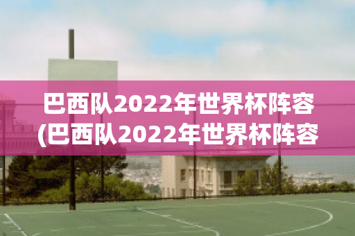 巴西队2022年世界杯阵容(巴西队2022年世界杯阵容)