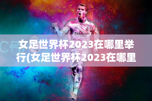 女足世界杯2023在哪里举行(女足世界杯2023在哪里举行比赛)