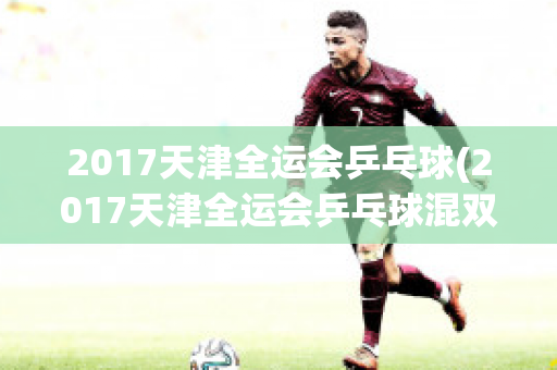 2017天津全运会乒乓球(2017天津全运会乒乓球混双)