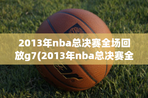 2013年nba总决赛全场回放g7(2013年nba总决赛全场回放)