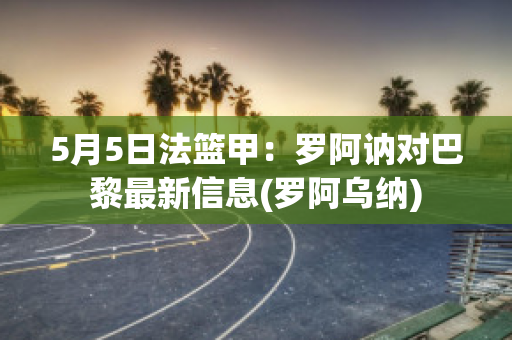 5月5日法篮甲：罗阿讷对巴黎最新信息(罗阿乌纳)