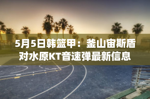 5月5日韩篮甲：釜山宙斯盾对水原KT音速弹最新信息(韩国宙斯盾驱逐舰)