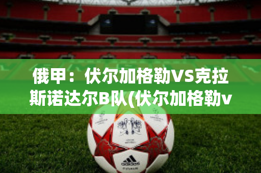 俄甲：伏尔加格勒VS克拉斯诺达尔B队(伏尔加格勒vs罗斯托夫)