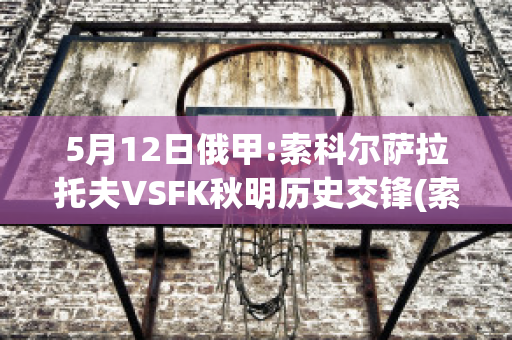 5月12日俄甲:索科尔萨拉托夫VSFK秋明历史交锋(索科洛夫之战)