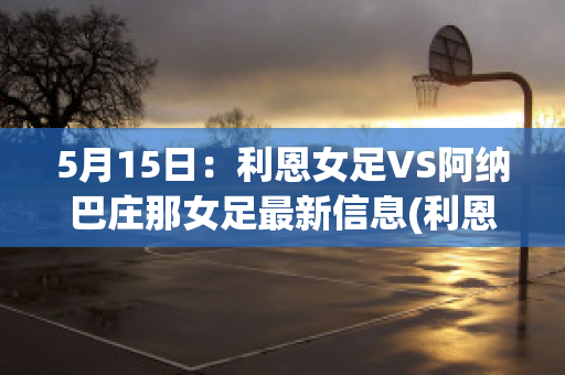 5月15日：利恩女足VS阿纳巴庄那女足最新信息(利恩比足球俱乐部)