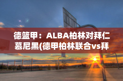 德篮甲：ALBA柏林对拜仁慕尼黑(德甲柏林联合vs拜仁)