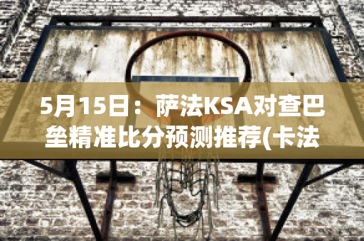 5月15日：萨法KSA对查巴垒精准比分预测推荐(卡法萨巴)