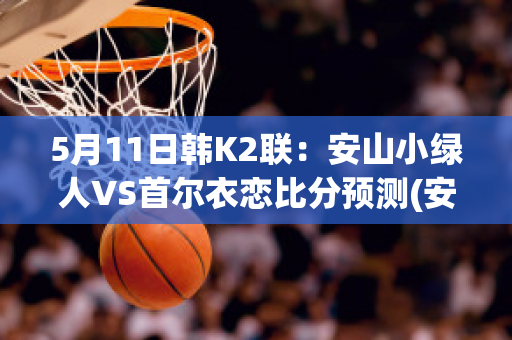 5月11日韩K2联：安山小绿人VS首尔衣恋比分预测(安山小绿人vs金泉尚武比分预测)