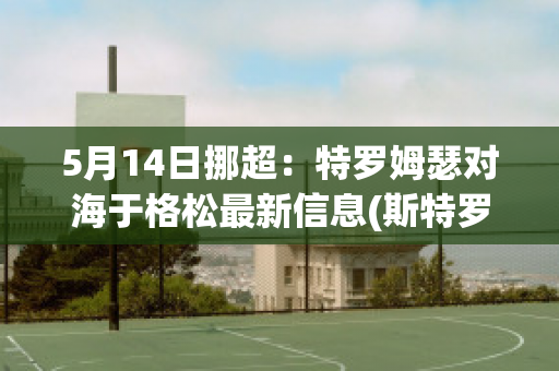 5月14日挪超：特罗姆瑟对海于格松最新信息(斯特罗姆对海于格松结果)