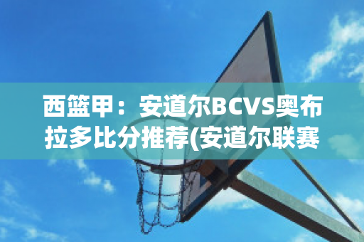 西篮甲：安道尔BCVS奥布拉多比分推荐(安道尔联赛)