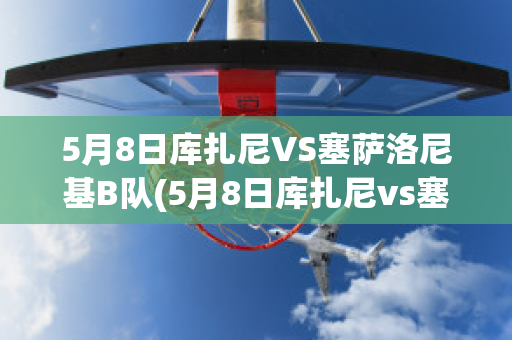 5月8日库扎尼VS塞萨洛尼基B队(5月8日库扎尼vs塞萨洛尼基b队比分预测)