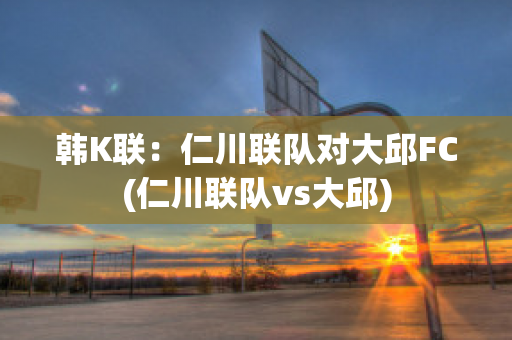 韩K联：仁川联队对大邱FC(仁川联队vs大邱)