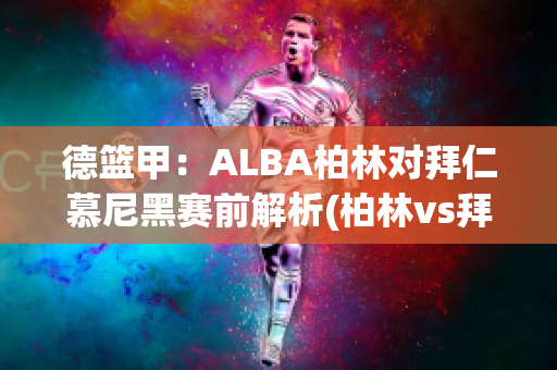 德篮甲：ALBA柏林对拜仁慕尼黑赛前解析(柏林vs拜仁)