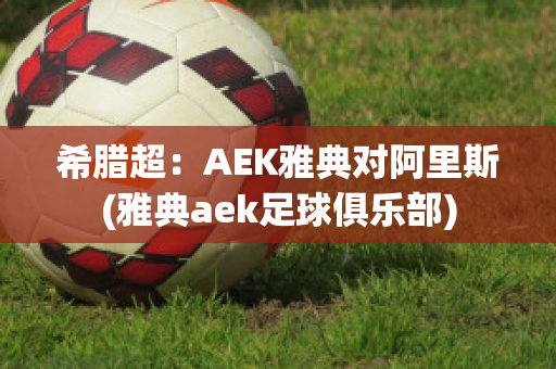 希腊超：AEK雅典对阿里斯(雅典aek足球俱乐部)