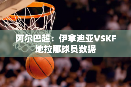 阿尔巴超：伊拿迪亚VSKF地拉那球员数据