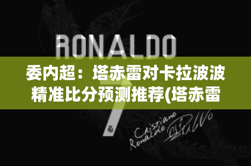 委内超：塔赤雷对卡拉波波精准比分预测推荐(塔赤雷vs罗沙里奥)