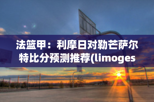 法篮甲：利摩日对勒芒萨尔特比分预测推荐(limoges法国利摩日)