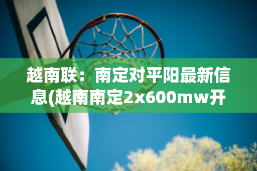 越南联：南定对平阳最新信息(越南南定2x600mw开工)