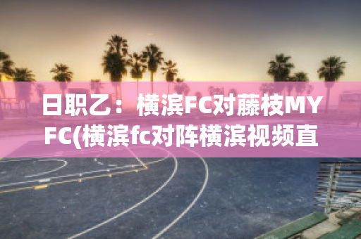 日职乙：横滨FC对藤枝MYFC(横滨fc对阵横滨视频直播)