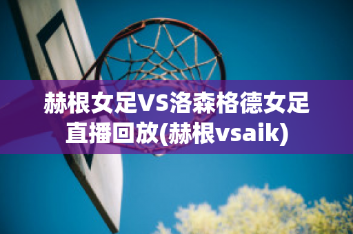 赫根女足VS洛森格德女足直播回放(赫根vsaik)