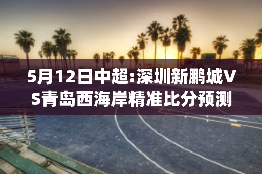 5月12日中超:深圳新鹏城VS青岛西海岸精准比分预测推荐(深圳鹏城足球俱乐部官网)