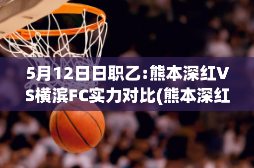 5月12日日职乙:熊本深红VS横滨FC实力对比(熊本深红vs岩手盛冈仙鹤)