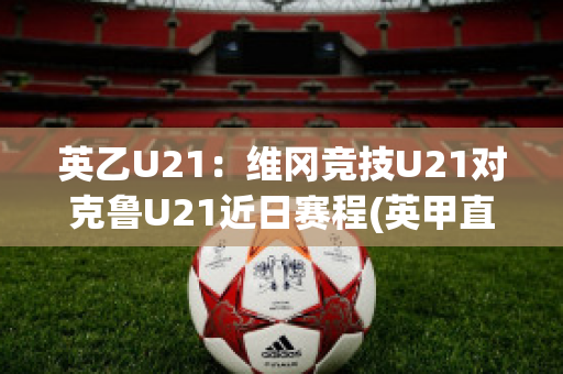 英乙U21：维冈竞技U21对克鲁U21近日赛程(英甲直播维冈竞技)