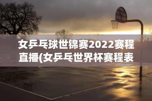 女乒乓球世锦赛2022赛程直播(女乒乓世界杯赛程表)