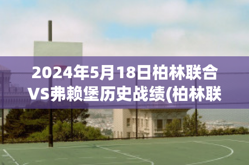 2024年5月18日柏林联合VS弗赖堡历史战绩(柏林联合vs法兰克福比分预测)