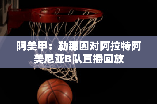 阿美甲：勒那因对阿拉特阿美尼亚B队直播回放