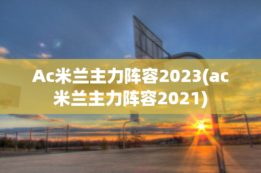 Ac米兰主力阵容2023(ac米兰主力阵容2021)