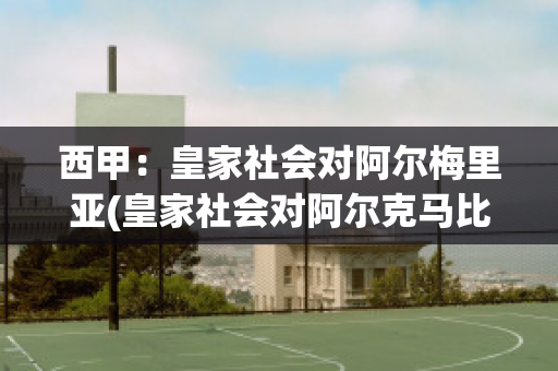 西甲：皇家社会对阿尔梅里亚(皇家社会对阿尔克马比分预测)