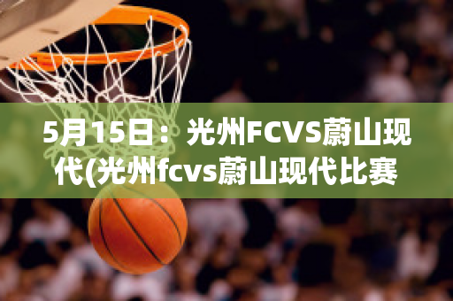 5月15日：光州FCVS蔚山现代(光州fcvs蔚山现代比赛结果)