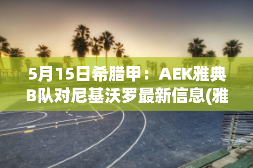 5月15日希腊甲：AEK雅典B队对尼基沃罗最新信息(雅尼希腊雅典卫城音乐会)