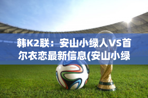 韩K2联：安山小绿人VS首尔衣恋最新信息(安山小绿人俱乐部)