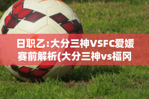 日职乙:大分三神VSFC爱媛赛前解析(大分三神vs福冈)