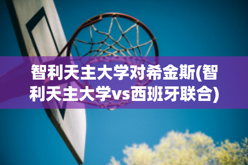 智利天主大学对希金斯(智利天主大学vs西班牙联合)