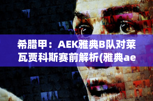 希腊甲：AEK雅典B队对莱瓦贾科斯赛前解析(雅典aek对布拉加)