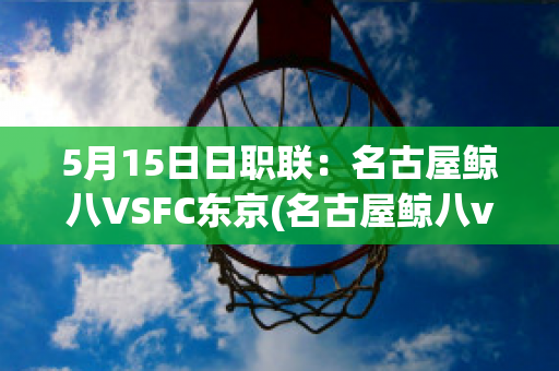 5月15日日职联：名古屋鲸八VSFC东京(名古屋鲸八vs东京fc比赛结果)