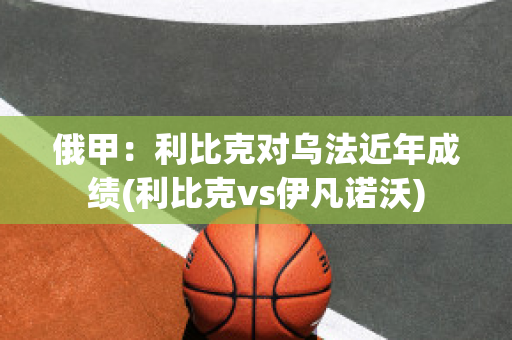 俄甲：利比克对乌法近年成绩(利比克vs伊凡诺沃)