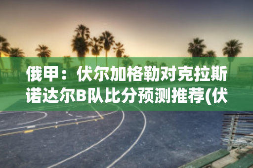 俄甲：伏尔加格勒对克拉斯诺达尔B队比分预测推荐(伏尔加格勒对乌拉尔)