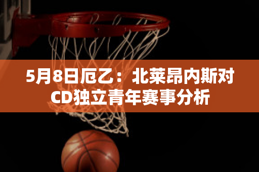 5月8日厄乙：北莱昂内斯对CD独立青年赛事分析