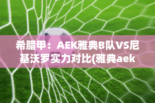 希腊甲：AEK雅典B队VS尼基沃罗实力对比(雅典aek足球俱乐部)