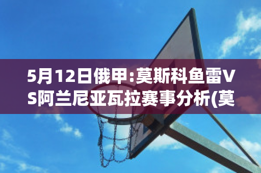 5月12日俄甲:莫斯科鱼雷VS阿兰尼亚瓦拉赛事分析(莫斯科鱼雷足球俱乐部)