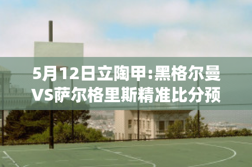 5月12日立陶甲:黑格尔曼VS萨尔格里斯精准比分预测推荐(格奥尔格·威廉·弗里德里希·黑格尔百科)