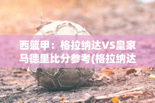 西篮甲：格拉纳达VS皇家马德里比分参考(格拉纳达vs皇马比分预测)