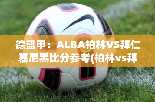 德篮甲：ALBA柏林VS拜仁慕尼黑比分参考(柏林vs拜仁慕尼黑比分预测)