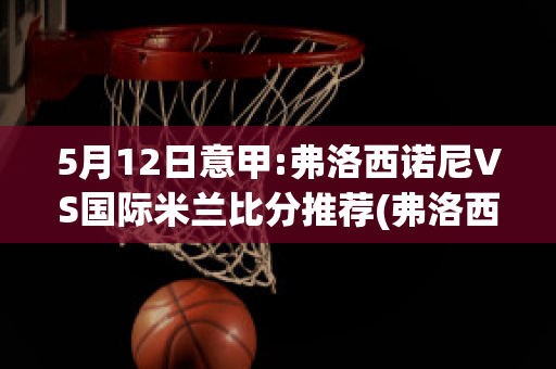 5月12日意甲:弗洛西诺尼VS国际米兰比分推荐(弗洛西诺尼足球俱乐部)